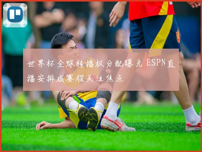 世界杯全球转播权分配曝光 ESPN直播安排成赛程关注焦点