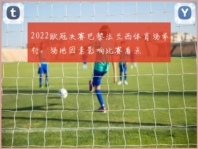 2022欧冠决赛巴黎法兰西体育场举行，场地因素影响比赛看点