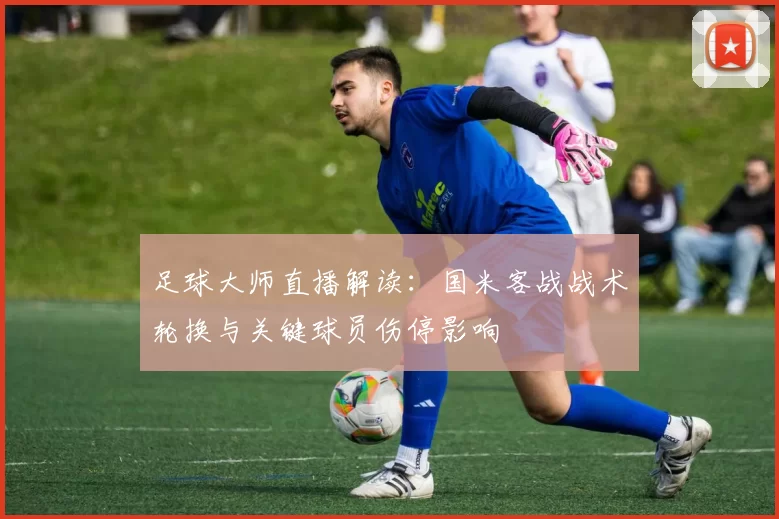 足球大师直播解读：国米客战战术轮换与关键球员伤停影响