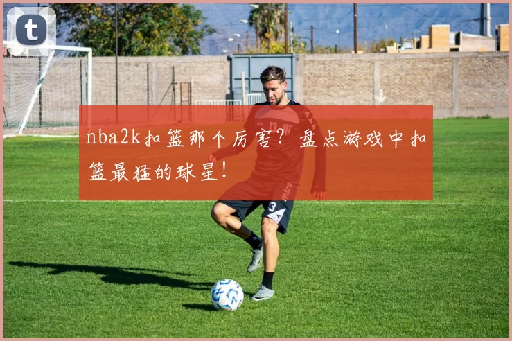 nba2k扣篮那个厉害？盘点游戏中扣篮最猛的球星！