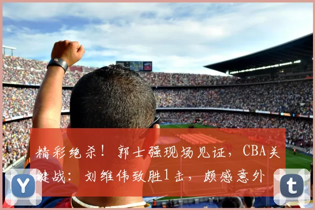 精彩绝杀！郭士强现场见证，CBA关键战：刘维伟致胜1击，颇感意外