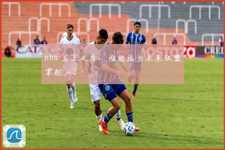 nba 后卫之秀，谁能成为未来联盟掌舵人？