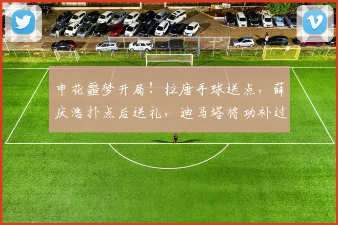申花噩梦开局!拉唐手球送点,薛庆浩扑点后送礼,迪马塔将功补过