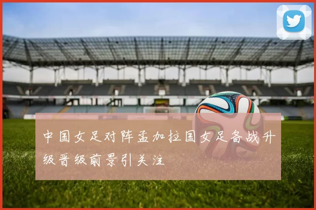 中国女足对阵孟加拉国女足备战升级晋级前景引关注