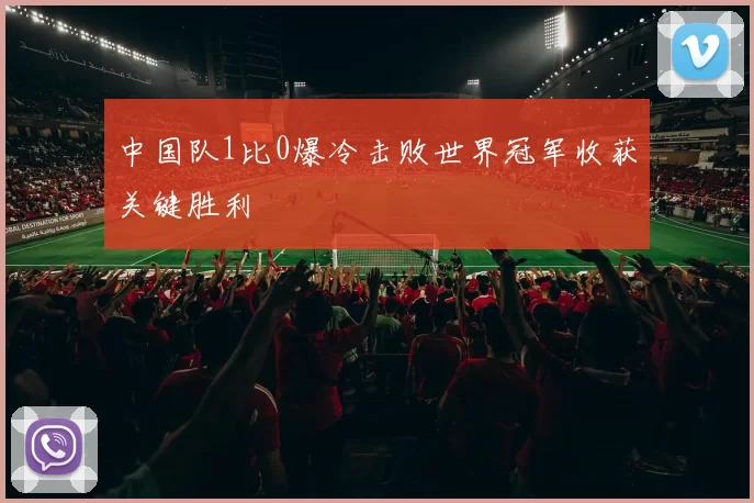 中国队1比0爆冷击败世界冠军收获关键胜利