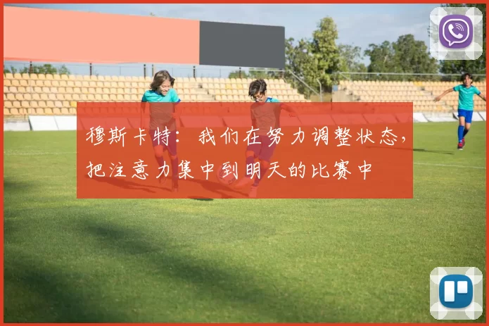 穆斯卡特：我们在努力调整状态，把注意力集中到明天的比赛中