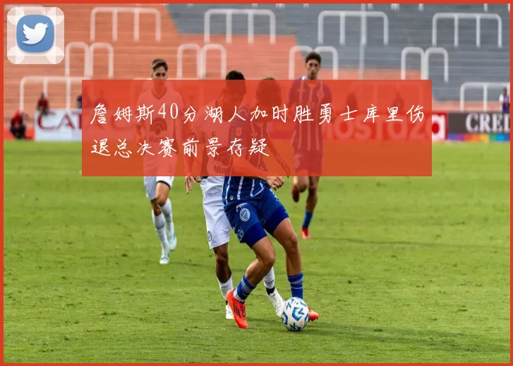 詹姆斯40分湖人加时胜勇士库里伤退总决赛前景存疑