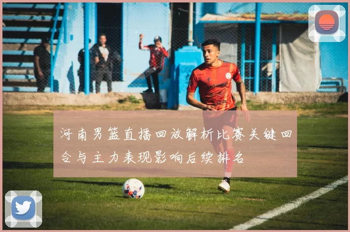 河南男篮直播回放解析比赛关键回合与主力表现影响后续排名