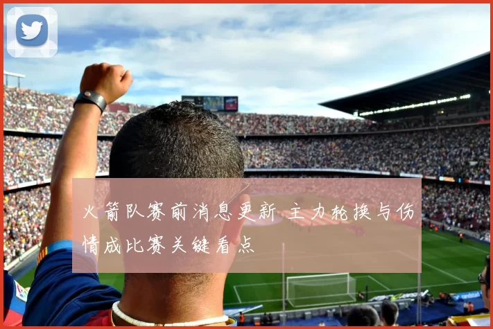 火箭队赛前消息更新 主力轮换与伤情成比赛关键看点