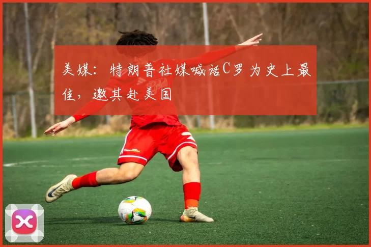 美媒：特朗普社媒喊话C罗为史上最佳，邀其赴美国