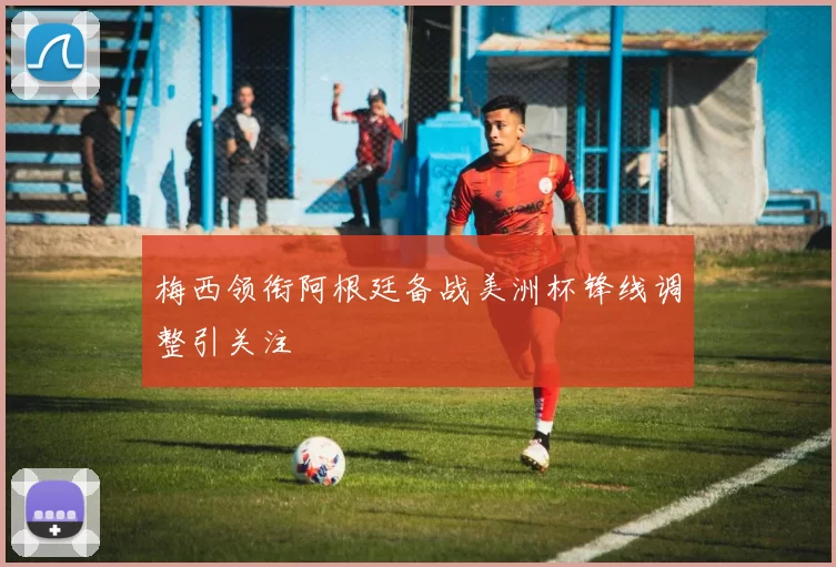 梅西领衔阿根廷备战美洲杯锋线调整引关注