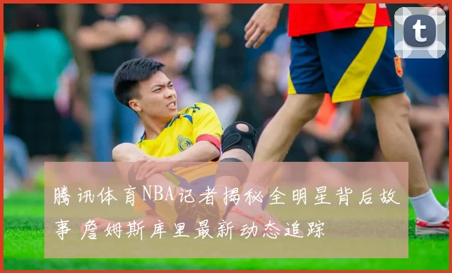 腾讯体育NBA记者揭秘全明星背后故事 詹姆斯库里最新动态追踪