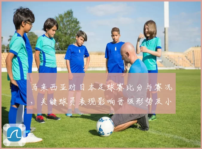 马来西亚对日本足球赛比分与赛况，关键球员表现影响晋级形势及小组积分变化