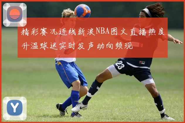 精彩赛况连线新浪NBA图文直播热度升温球迷实时发声动向频现