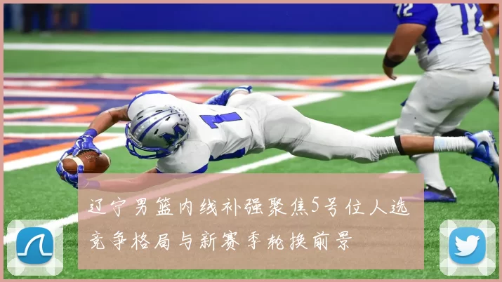 辽宁男篮内线补强聚焦5号位人选 竞争格局与新赛季轮换前景