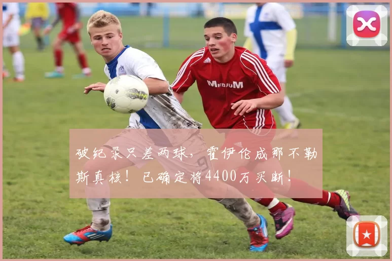 破纪录只差两球，霍伊伦成那不勒斯真核！已确定将4400万买断！