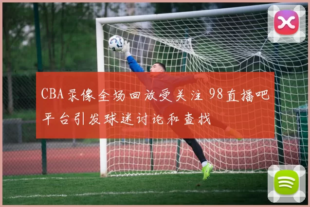 CBA录像全场回放受关注 98直播吧平台引发球迷讨论和查找