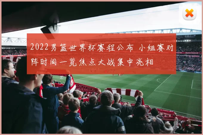 2022男篮世界杯赛程公布 小组赛对阵时间一览焦点大战集中亮相