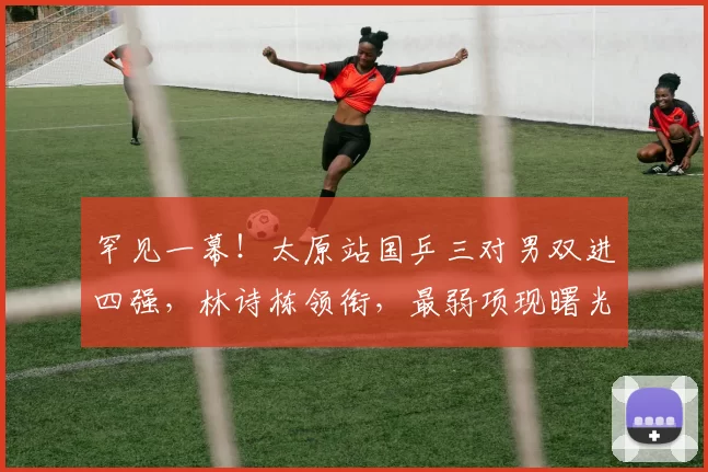 罕见一幕!太原站国乒三对男双进四强,林诗栋领衔,最弱项现曙光