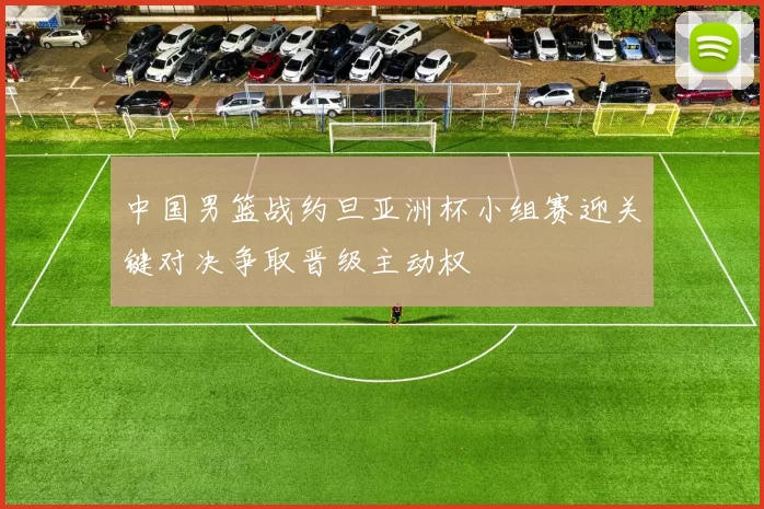 中国男篮战约旦亚洲杯小组赛迎关键对决争取晋级主动权