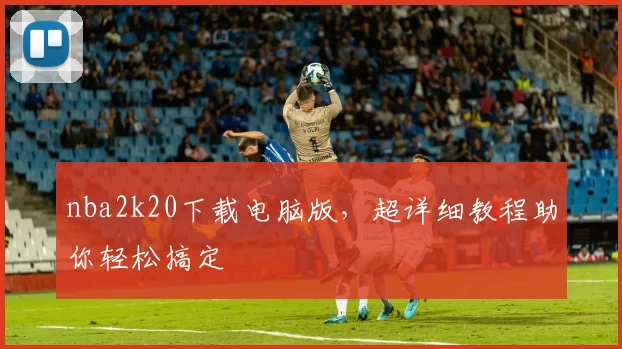 nba2k20下载电脑版,超详细教程助你轻松搞定