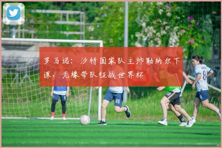 罗马诺：沙特国家队主帅勒纳尔下课，无缘带队征战世界杯