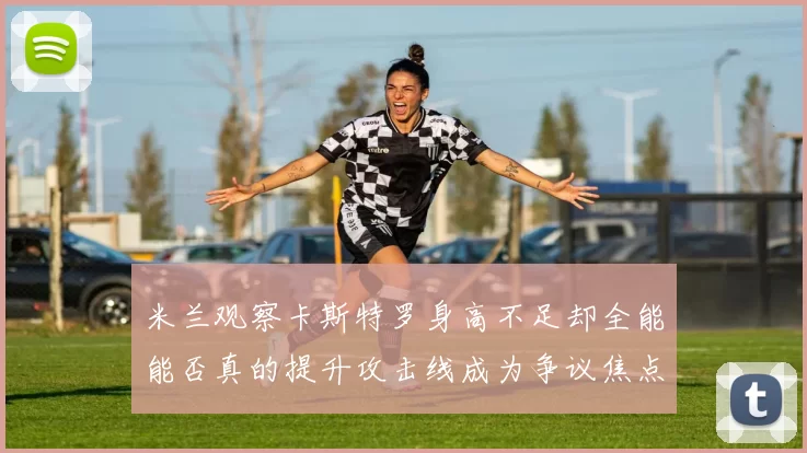 米兰观察卡斯特罗身高不足却全能能否真的提升攻击线成为争议焦点_比赛_国米_意甲