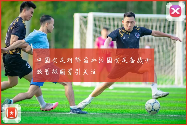 中国女足对阵孟加拉国女足备战升级晋级前景引关注