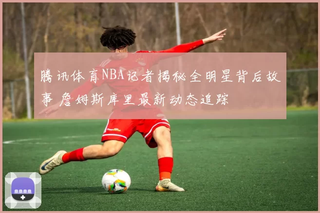 腾讯体育NBA记者揭秘全明星背后故事 詹姆斯库里最新动态追踪