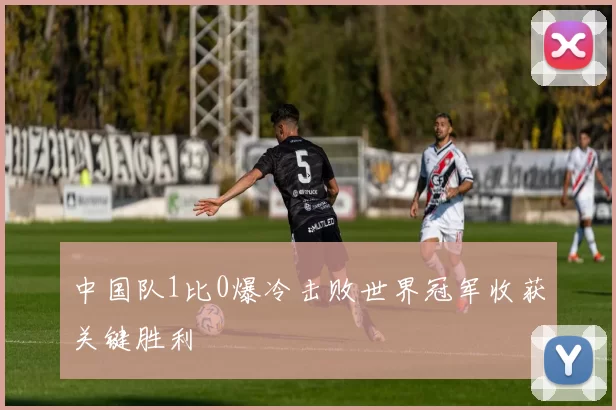 中国队1比0爆冷击败世界冠军收获关键胜利