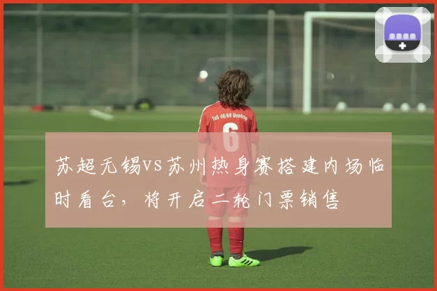 苏超无锡vs苏州热身赛搭建内场临时看台,将开启二轮门票销售